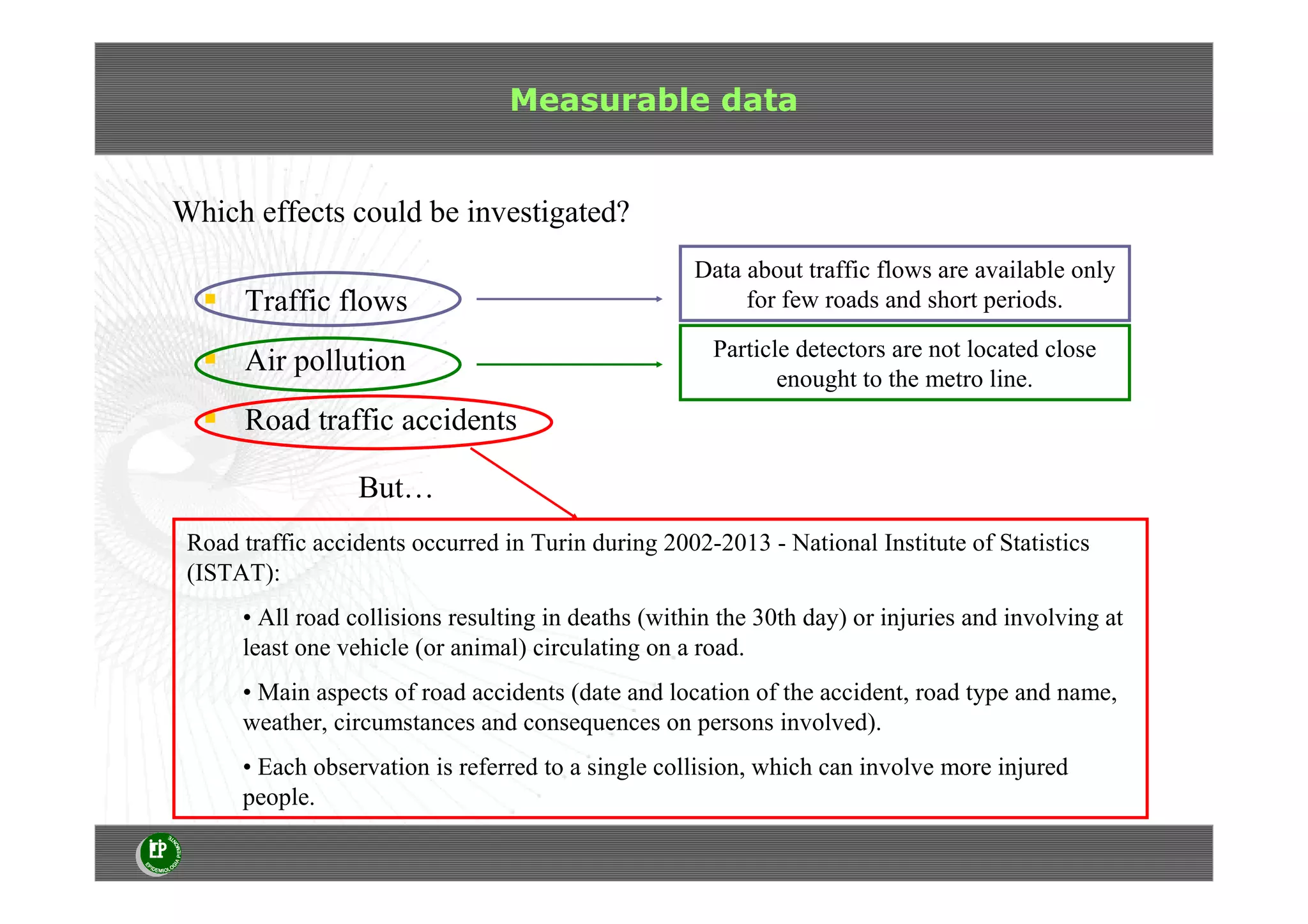 Measurable data
Which effects could be investigated?
Data about traffic flows are available only
for few roads and short periods.Traffic flows
Air pollution
Road traffic accidents
But…
Particle detectors are not located close
enought to the metro line.
Road traffic accidents occurred in Turin during 2002-2013 - National Institute of Statistics
(ISTAT):
• All road collisions resulting in deaths (within the 30th day) or injuries and involving at
least one vehicle (or animal) circulating on a road.
• Main aspects of road accidents (date and location of the accident, road type and name,
weather, circumstances and consequences on persons involved).
• Each observation is referred to a single collision, which can involve more injured
people.
 