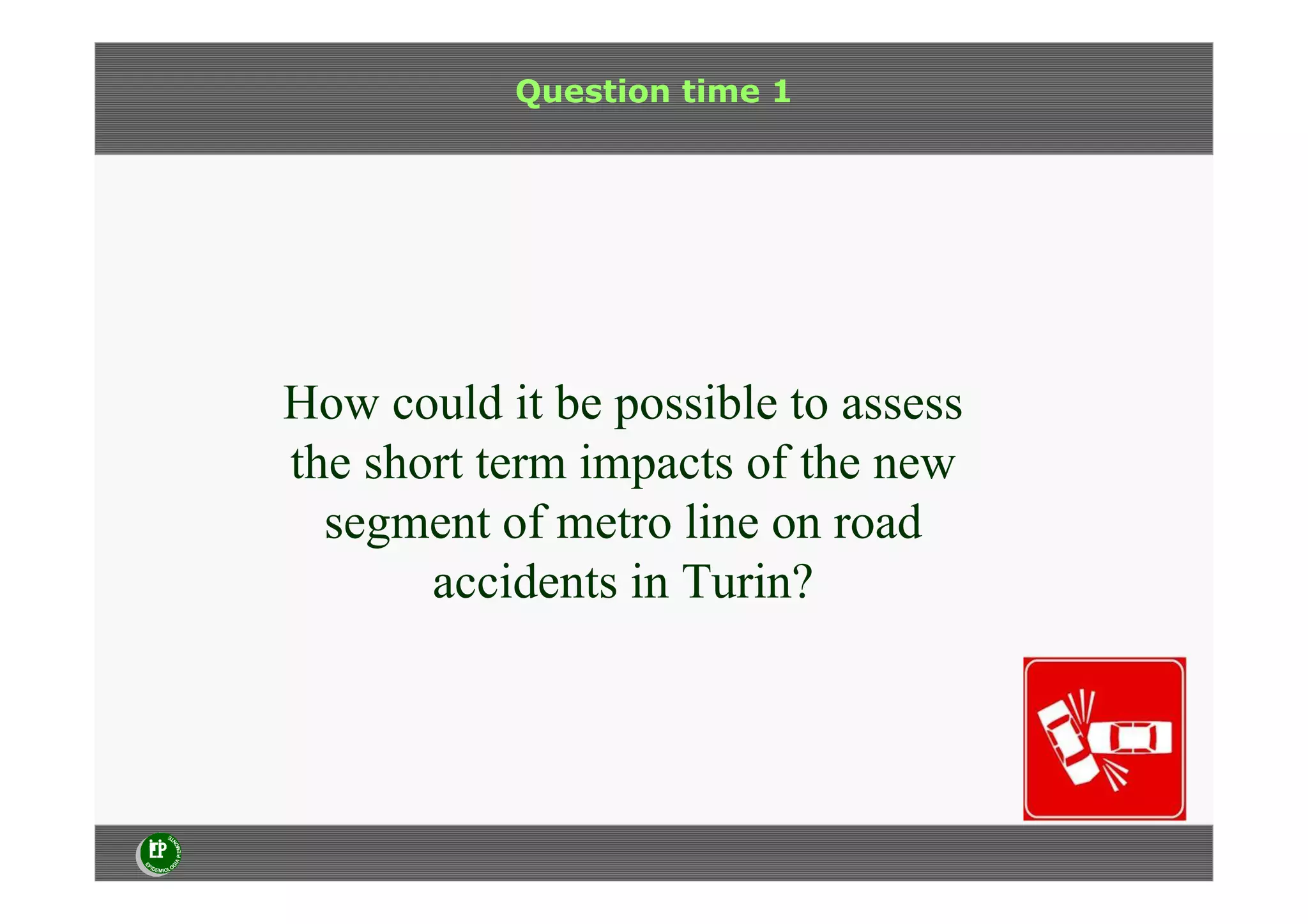 Question time 1
How could it be possible to assess
the short term impacts of the new
segment of metro line on road
accidents in Turin?
 