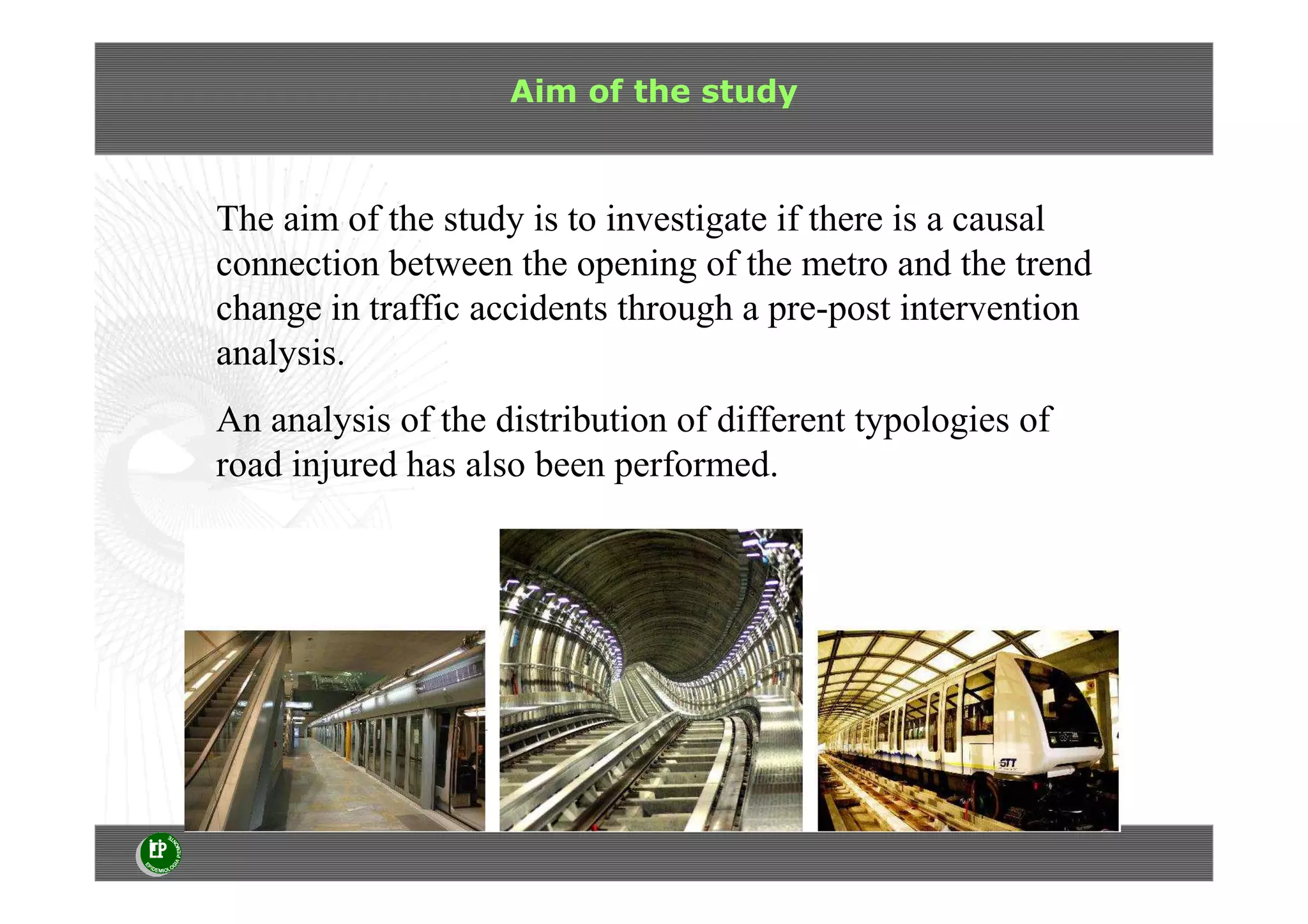 Aim of the study
The aim of the study is to investigate if there is a causal
connection between the opening of the metro and the trend
change in traffic accidents through a pre-post intervention
analysis.
An analysis of the distribution of different typologies of
road injured has also been performed.
 