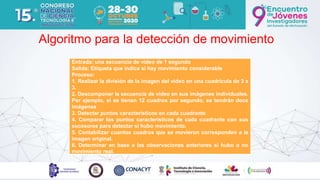 Algoritmo para la detección de movimiento
Entrada: una secuencia de video de 1 segundo
Salida: Etiqueta que indica si hay movimiento considerable
Proceso:
1. Realizar la división de la imagen del video en una cuadrícula de 3 x
3.
2. Descomponer la secuencia de video en sus imágenes individuales.
Por ejemplo, si se tienen 12 cuadros por segundo, se tendrán doce
imágenes
3. Detectar puntos característicos en cada cuadrante
4. Comparar los puntos característicos de cada cuadrante con sus
sucesores para detectar si hubo movimiento.
5. Contabilizar cuantos cuadros que se movieron corresponden a la
imagen original.
6. Determinar en base a las observaciones anteriores si hubo o no
movimiento real.
 