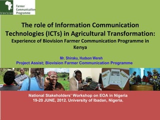 The role of Information Communication
Technologies (ICTs) in Agricultural Transformation:
  Experience of Biovision Farmer Communication Programme in
                              Kenya
                           Mr. Shiraku, Hudson Wereh
   Project Assist; Biovision Farmer Communication Programme




         National Stakeholders’ Workshop on EOA in Nigeria
           19-20 JUNE, 2012. University of Ibadan, Nigeria.
 