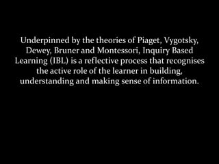 Underpinned by the theories of Piaget, Vygotsky,
Dewey, Bruner and Montessori, Inquiry Based
Learning (IBL) is a reflective process that recognises
the active role of the learner in building,
understanding and making sense of information.
 
