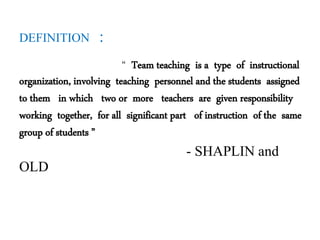 DEFINITION :
“ Team teaching is a type of instructional
organization, involving teaching personnel and the students assigned
to them in which two or more teachers are given responsibility
working together, for all significant part of instruction of the same
group of students ”
- SHAPLIN and
OLD
 