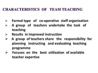  Formal type of co-operative staff organization
 A group of teachers undertake the task of
teaching
 Results in improved instruction
 A group of teachers share the responsibility for
planning instructing and evaluating teaching
programme
 Focuses on the best utilization of available
teacher expertise
 