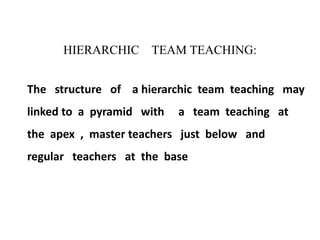 HIERARCHIC TEAM TEACHING:
The structure of a hierarchic team teaching may
linked to a pyramid with a team teaching at
the apex , master teachers just below and
regular teachers at the base
 