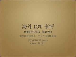 海外 ICT 事情 
ICT教育の変化　編(2/2) 
ICT教育の変化・アフリカICT事情 
2014/10/11 (sat) 
ict4e　原 秀一 
 