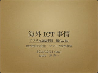 海外 ICT 事情 
アフリカICT事情　編(1/2) 
ICT教育の変化・アフリカICT事情 
2014/10/11 (sat) 
ict4e　原 秀一 
 