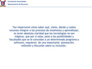 Facultad de Humanidades
Departamento de Educación
Tan importante cómo saber qué, cómo, dónde y cuáles
recursos integrar a los procesos de enseñanza y aprendizaje,
es tener absoluta claridad que las tecnologías no son
mágicas, que por si solas, pese a las posibilidades y
facultades que se le concedan a un determinado programa o
software, requieren de una importante planeación,
reflexión y discusión sobre su inclusión.
 