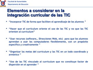 Facultad de Humanidades
Departamento de Educación
Elementos a considerar en laElementos a considerar en la
integración curricular de las TICintegración curricular de las TIC
 “Incorporar TIC de forma que faciliten el aprendizaje de los alumnos ”
 “Hacer que el curriculum oriente el uso de las TIC y no que las TIC
orienten al curriculum”
 “Usar recursos (software,. Direcciones Web, etc) para que los alumnos
aprendan a usar los computadores flexiblemente, con un propósito
específico y creativamente ”
 “Organizar las metas del curriculum y las TIC en un todo coordinado y
armónico ”
 “Uso de las TIC vinculado al currículum que no constituye factor de
dispersión en el aprender ”
 