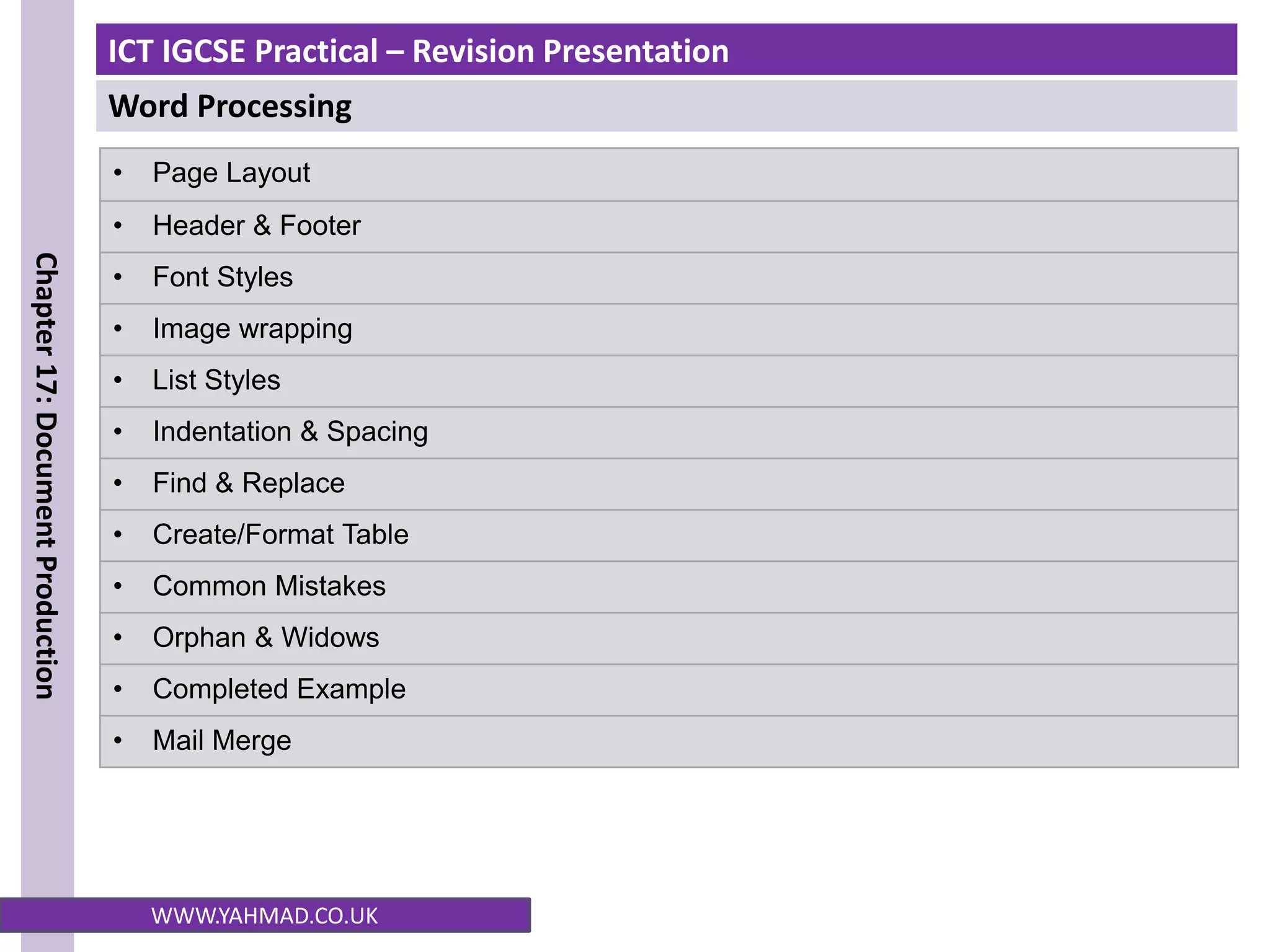 ICT IGCSE Practical – Revision Presentation
Word Processing
Chapter
17:
Document
Production
WWW.YAHMAD.CO.UK
• Page Layout
• Header & Footer
• Font Styles
• Image wrapping
• List Styles
• Indentation & Spacing
• Find & Replace
• Create/Format Table
• Common Mistakes
• Orphan & Widows
• Completed Example
• Mail Merge
 