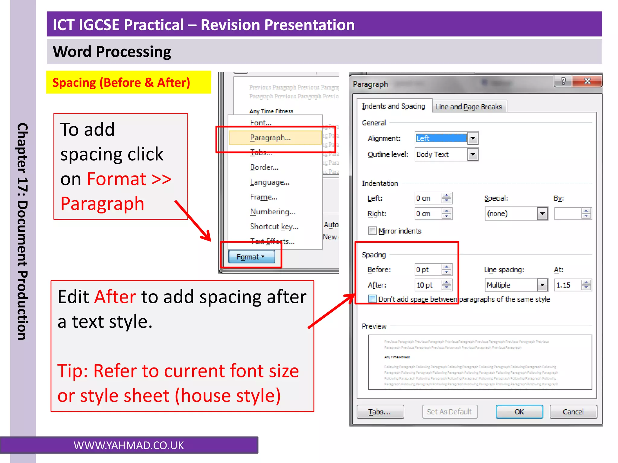 ICT IGCSE Practical – Revision Presentation
Word Processing
Chapter
17:
Document
Production
WWW.YAHMAD.CO.UK
To add
spacing click
on Format >>
Paragraph
Edit After to add spacing after
a text style.
Tip: Refer to current font size
or style sheet (house style)
Spacing (Before & After)
 