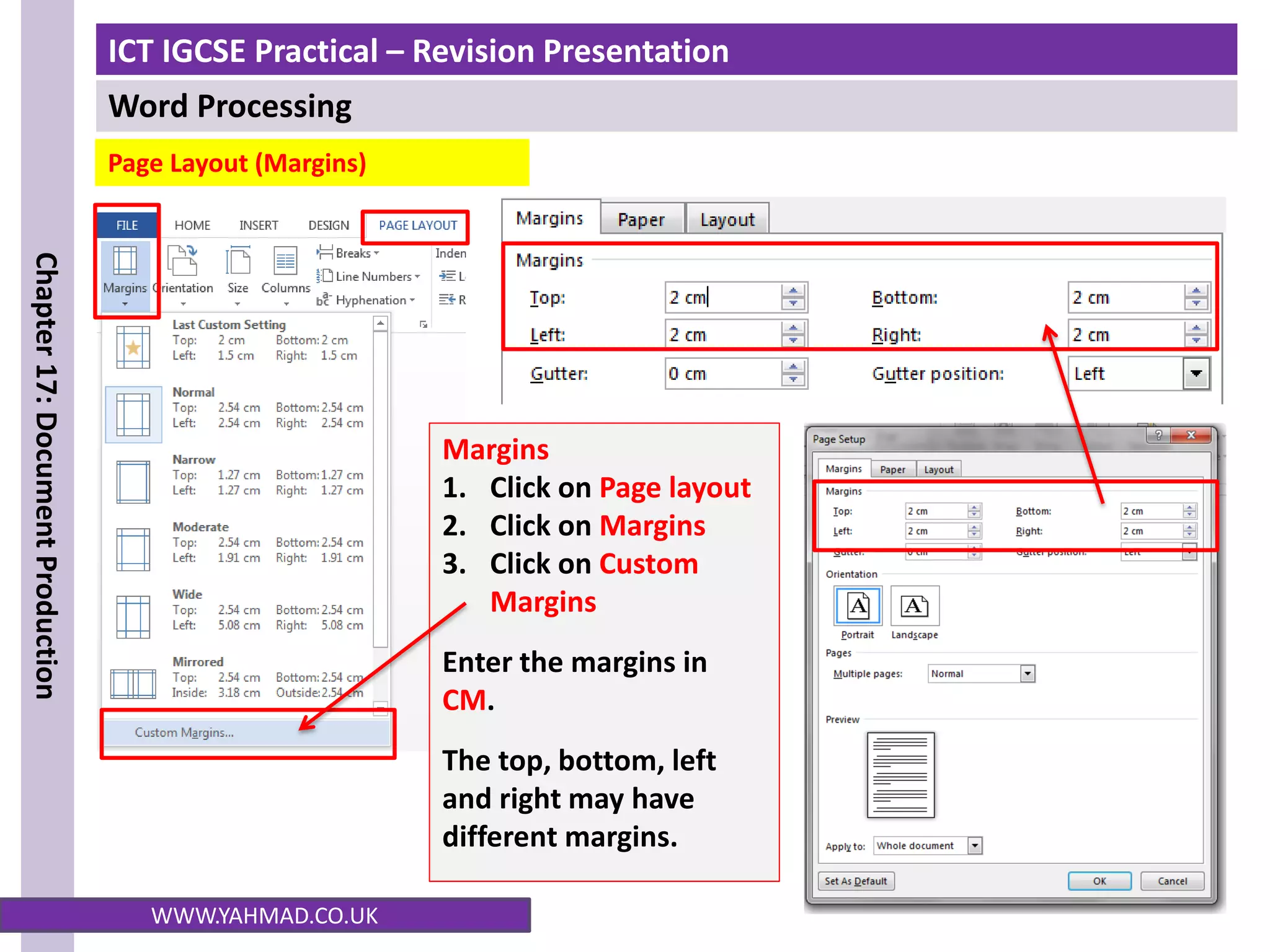 ICT IGCSE Practical – Revision Presentation
Word Processing
Chapter
17:
Document
Production
WWW.YAHMAD.CO.UK
Page Layout (Margins)
Margins
1. Click on Page layout
2. Click on Margins
3. Click on Custom
Margins
Enter the margins in
CM.
The top, bottom, left
and right may have
different margins.
 