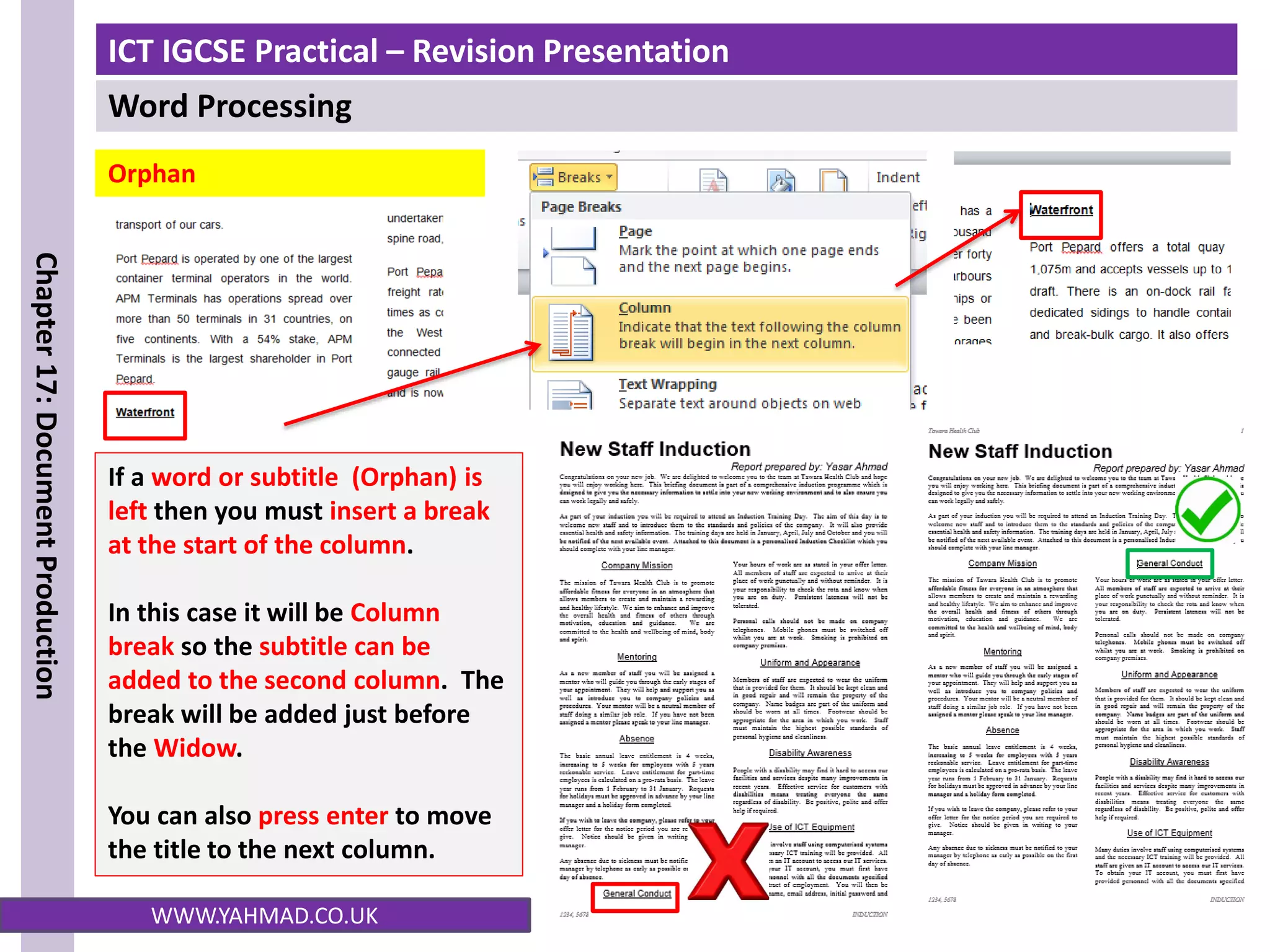 ICT IGCSE Practical – Revision Presentation
Word Processing
Chapter
17:
Document
Production
WWW.YAHMAD.CO.UK
Orphan
If a word or subtitle (Orphan) is
left then you must insert a break
at the start of the column.
In this case it will be Column
break so the subtitle can be
added to the second column. The
break will be added just before
the Widow.
You can also press enter to move
the title to the next column.
 