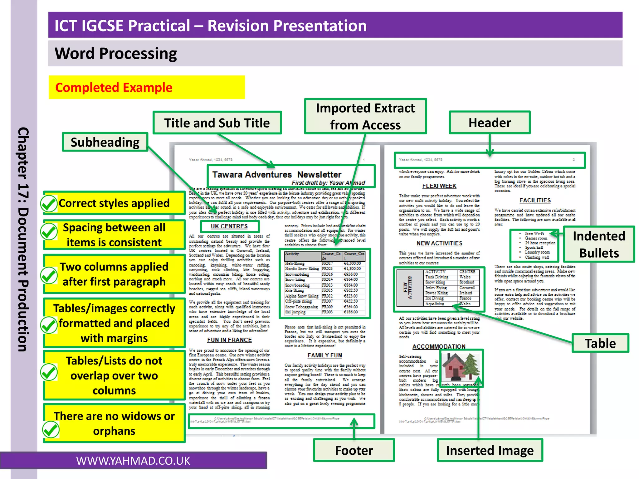 ICT IGCSE Practical – Revision Presentation
Word Processing
Chapter
17:
Document
Production
WWW.YAHMAD.CO.UK
Completed Example
Title and Sub Title Header
Footer Inserted Image
Indented
Bullets
Table
Subheading
Imported Extract
from Access
Correct styles applied
Two columns applied
after first paragraph
Spacing between all
items is consistent
Tables/images correctly
formatted and placed
with margins
Tables/Lists do not
overlap over two
columns
There are no widows or
orphans
 