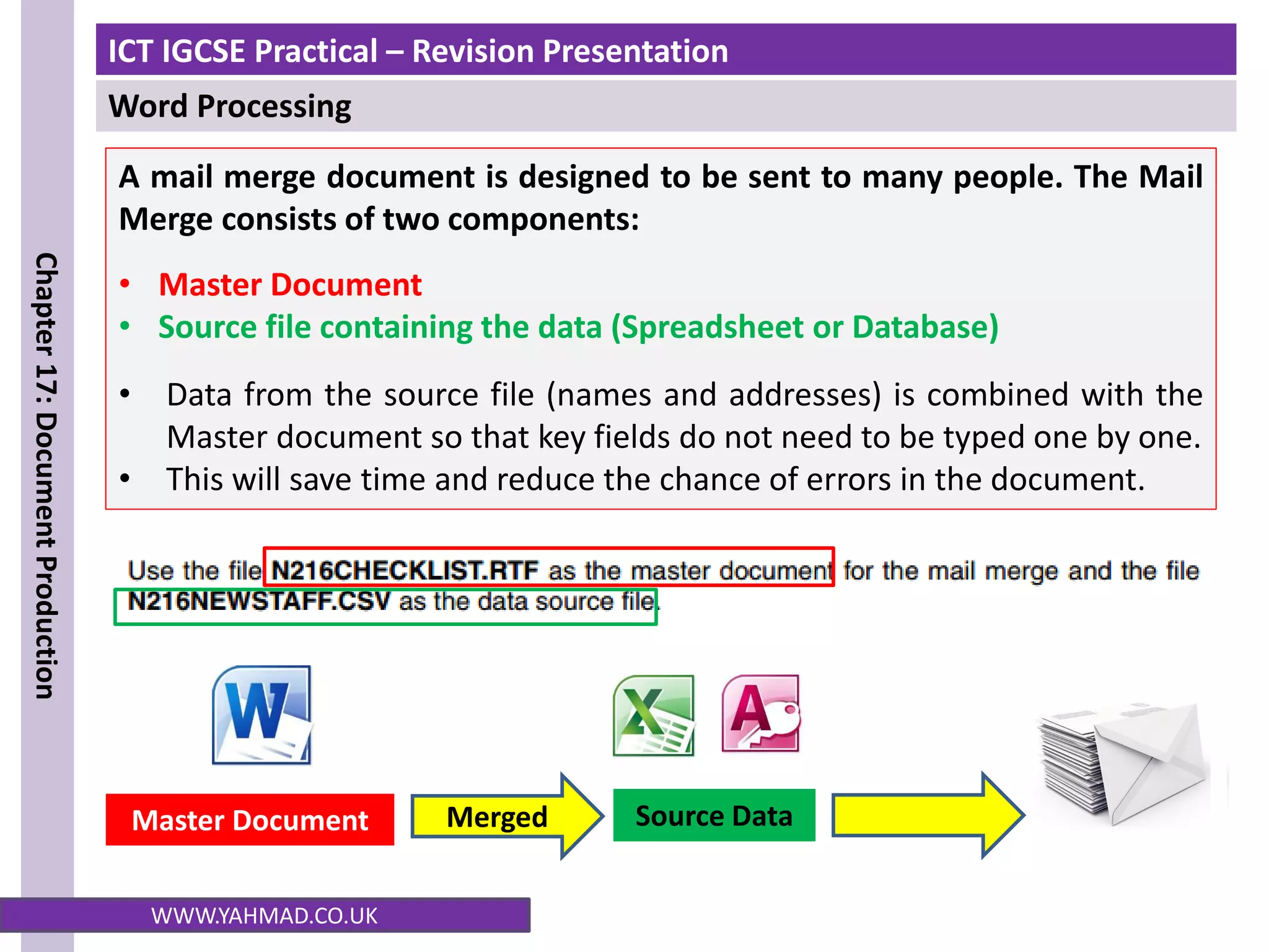 ICT IGCSE Practical – Revision Presentation
Word Processing
Chapter
17:
Document
Production
WWW.YAHMAD.CO.UK
A mail merge document is designed to be sent to many people. The Mail
Merge consists of two components:
• Master Document
• Source file containing the data (Spreadsheet or Database)
• Data from the source file (names and addresses) is combined with the
Master document so that key fields do not need to be typed one by one.
• This will save time and reduce the chance of errors in the document.
Source Data
Master Document Merged
 