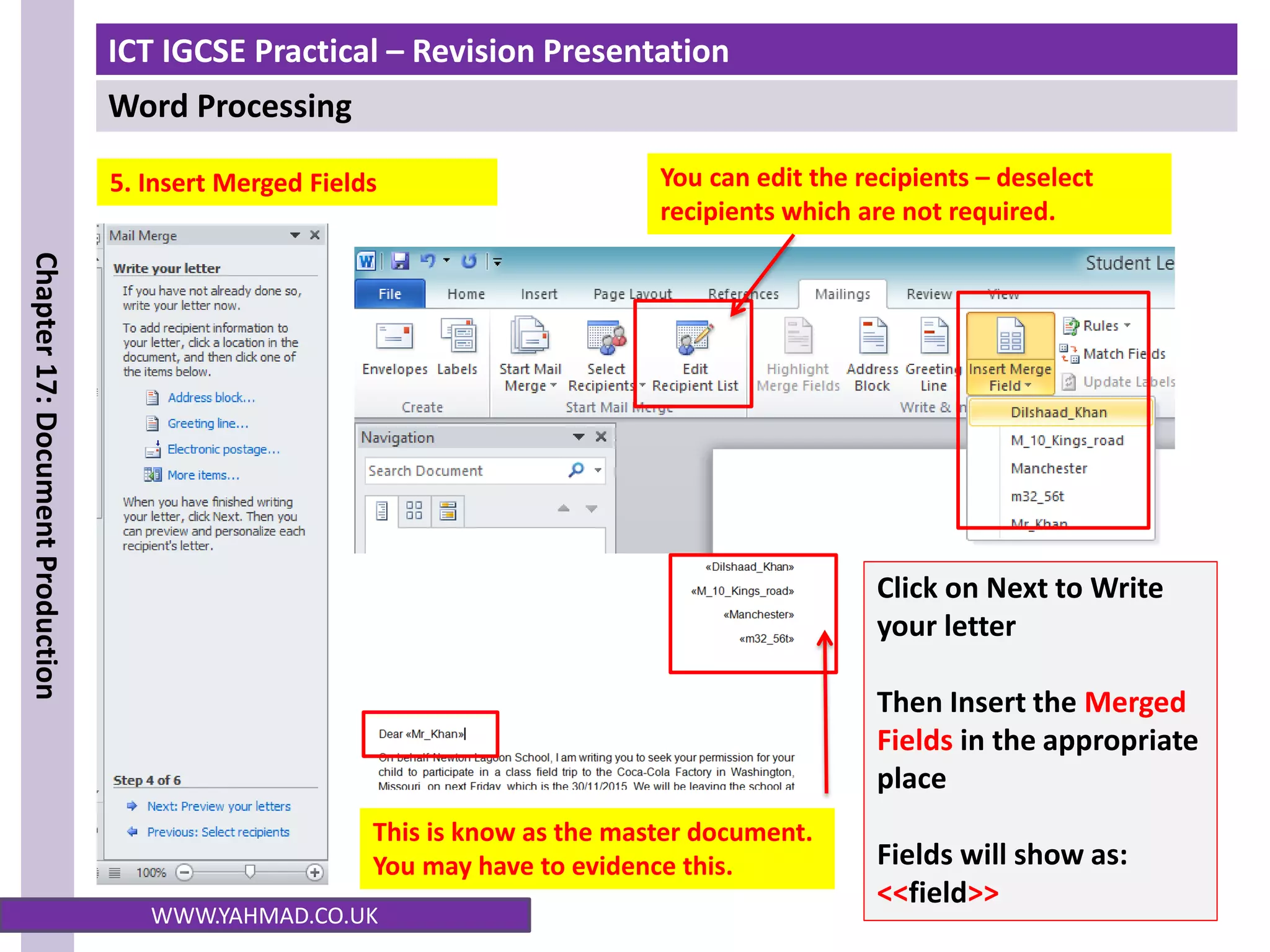 ICT IGCSE Practical – Revision Presentation
Word Processing
Chapter
17:
Document
Production
WWW.YAHMAD.CO.UK
5. Insert Merged Fields
Click on Next to Write
your letter
Then Insert the Merged
Fields in the appropriate
place
Fields will show as:
<<field>>
This is know as the master document.
You may have to evidence this.
You can edit the recipients – deselect
recipients which are not required.
 