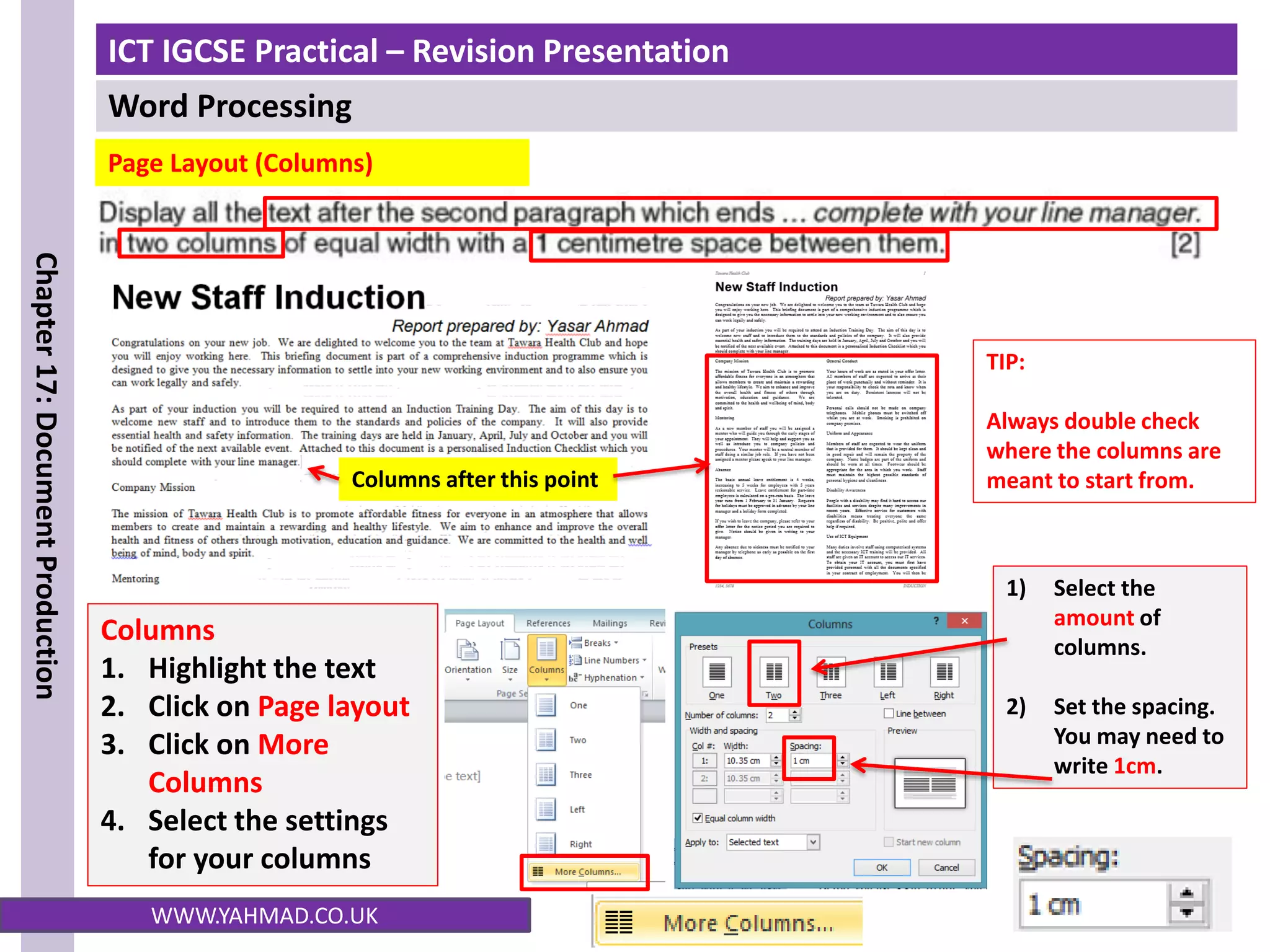 ICT IGCSE Practical – Revision Presentation
Word Processing
Chapter
17:
Document
Production
WWW.YAHMAD.CO.UK
1) Select the
amount of
columns.
2) Set the spacing.
You may need to
write 1cm.
Columns
1. Highlight the text
2. Click on Page layout
3. Click on More
Columns
4. Select the settings
for your columns
Columns after this point
Page Layout (Columns)
TIP:
Always double check
where the columns are
meant to start from.
 