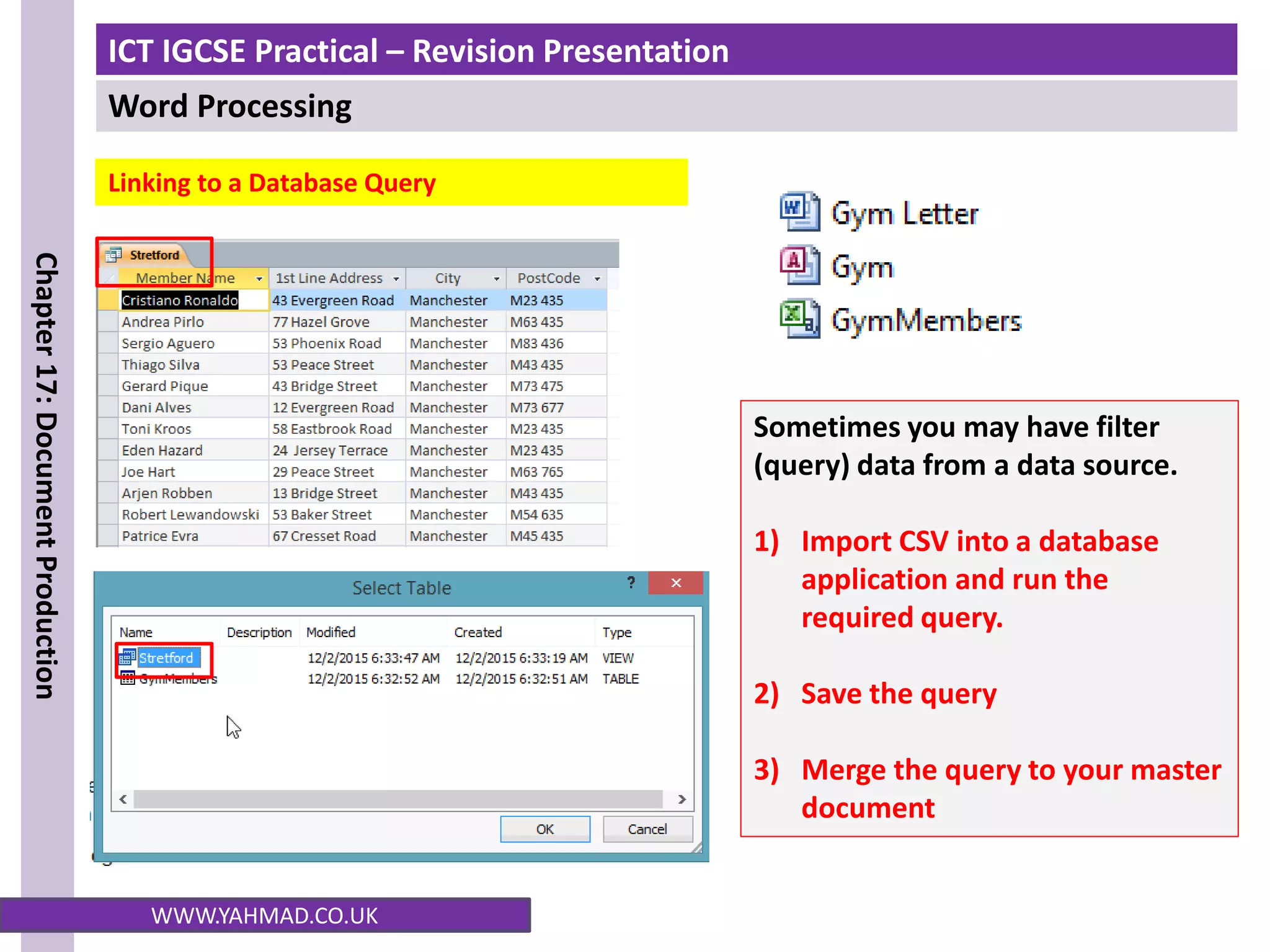 ICT IGCSE Practical – Revision Presentation
Word Processing
Chapter
17:
Document
Production
WWW.YAHMAD.CO.UK
Linking to a Database Query
Sometimes you may have filter
(query) data from a data source.
1) Import CSV into a database
application and run the
required query.
2) Save the query
3) Merge the query to your master
document
 