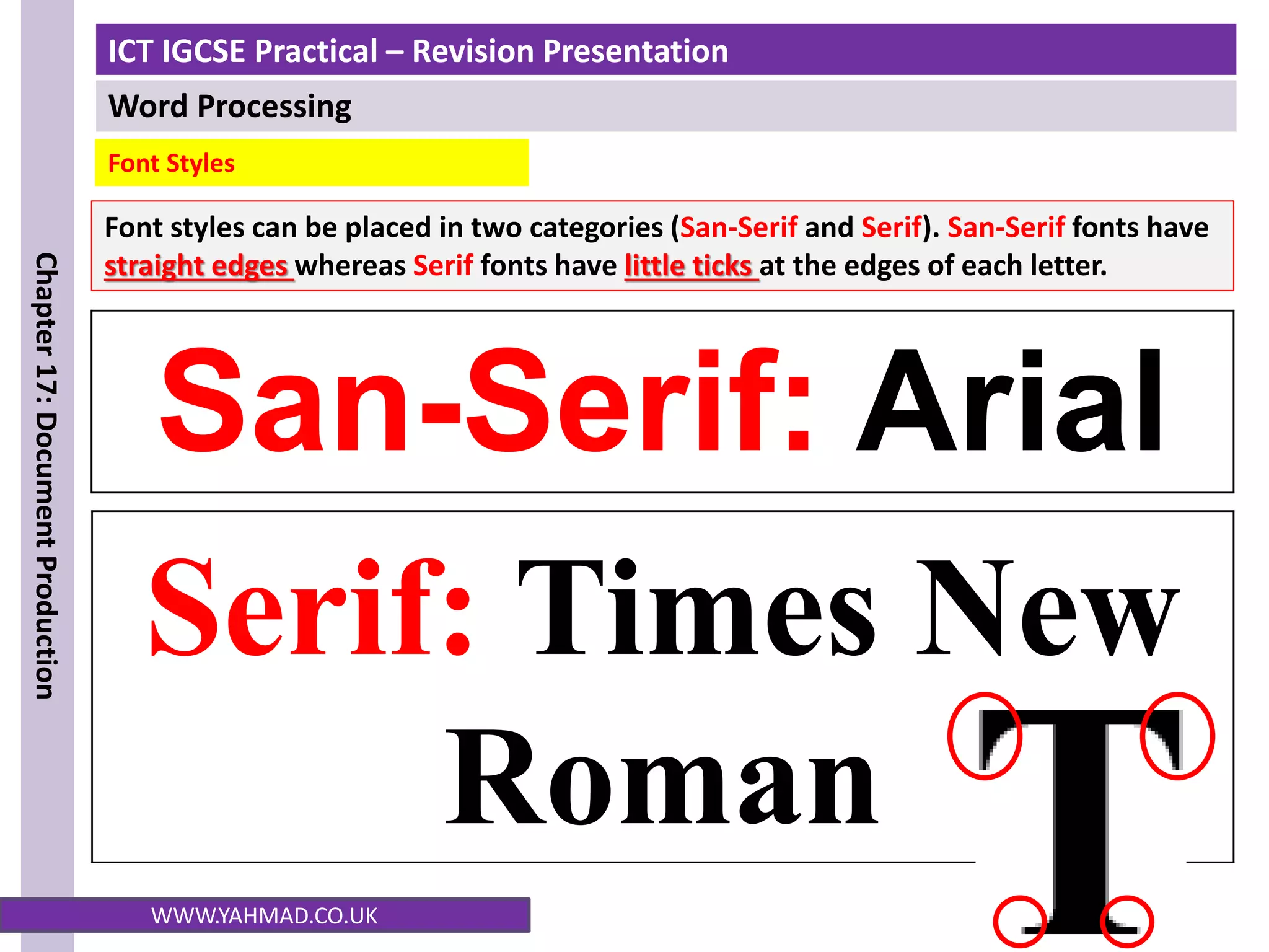 ICT IGCSE Practical – Revision Presentation
Word Processing
Chapter
17:
Document
Production
WWW.YAHMAD.CO.UK
San-Serif: Arial
Serif: Times New
Roman
Font styles can be placed in two categories (San-Serif and Serif). San-Serif fonts have
straight edges whereas Serif fonts have little ticks at the edges of each letter.
Font Styles
 