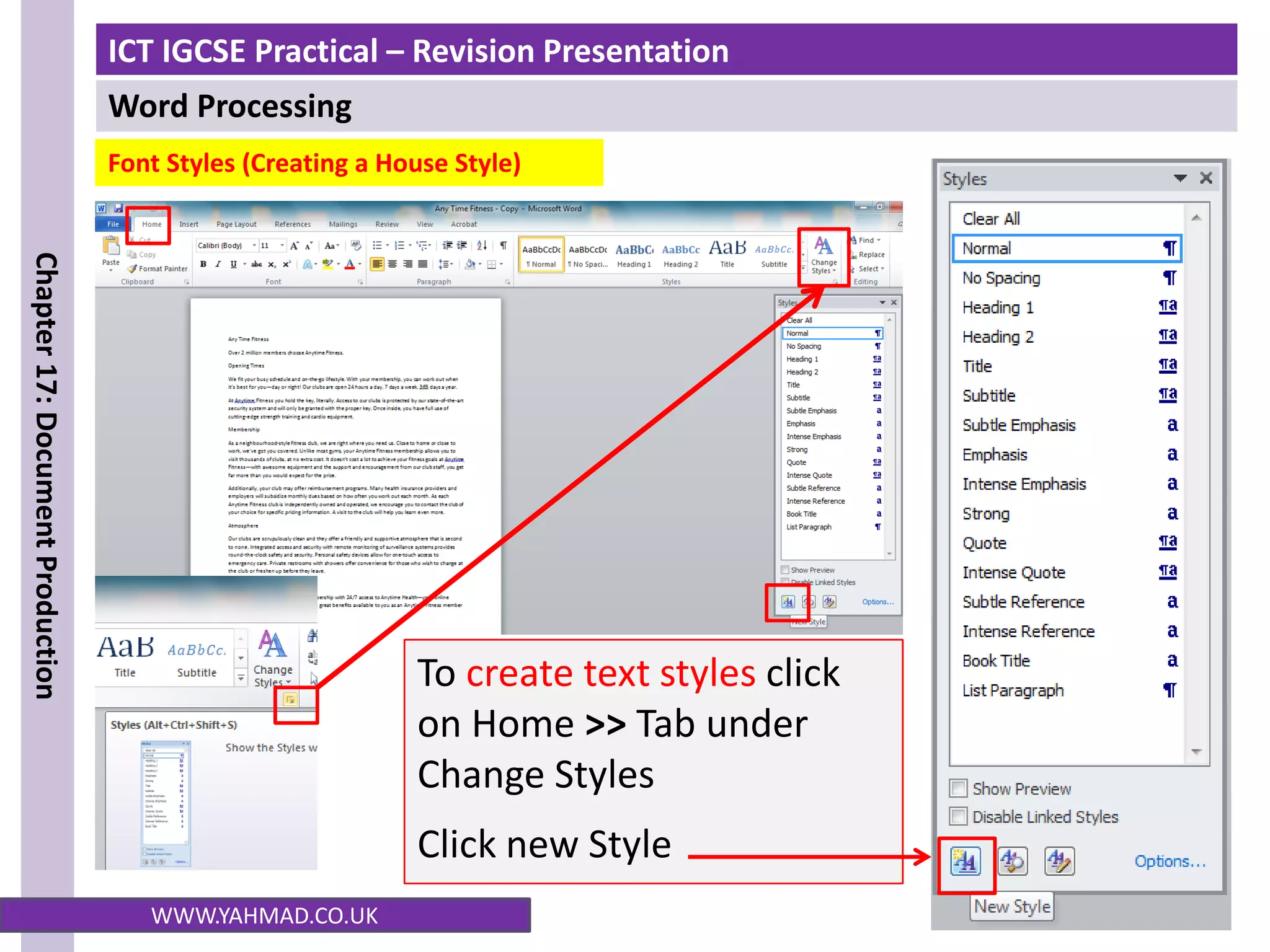 ICT IGCSE Practical – Revision Presentation
Word Processing
Chapter
17:
Document
Production
WWW.YAHMAD.CO.UK
To create text styles click
on Home >> Tab under
Change Styles
Click new Style
Font Styles (Creating a House Style)
 