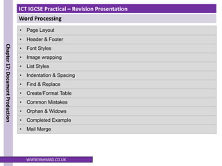 ICT IGCSE Practical – Revision Presentation
Word Processing
Chapter
17:
Document
Production
WWW.YAHMAD.CO.UK
• Page Layout
• Header & Footer
• Font Styles
• Image wrapping
• List Styles
• Indentation & Spacing
• Find & Replace
• Create/Format Table
• Common Mistakes
• Orphan & Widows
• Completed Example
• Mail Merge
 