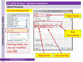 ICT IGCSE Practical – Revision Presentation
Word Processing
Chapter
17:
Document
Production
WWW.YAHMAD.CO.UK
Existing Styles can
also be modified
e.g. Title
Line Spacing
Alignment
Text
Formatting
Font Styles (Modifying Style)
Style Name
 
