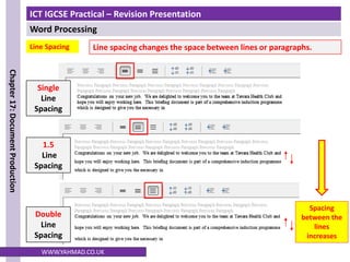 ICT IGCSE Practical – Revision Presentation
Word Processing
Chapter
17:
Document
Production
WWW.YAHMAD.CO.UK
Line Spacing
Single
Line
Spacing
1.5
Line
Spacing
Double
Line
Spacing
Spacing
between the
lines
increases
Line spacing changes the space between lines or paragraphs.
 