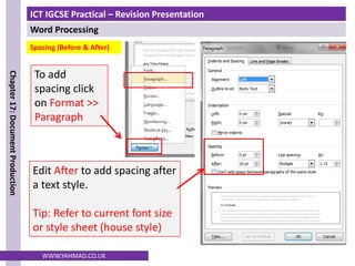ICT IGCSE Practical – Revision Presentation
Word Processing
Chapter
17:
Document
Production
WWW.YAHMAD.CO.UK
To add
spacing click
on Format >>
Paragraph
Edit After to add spacing after
a text style.
Tip: Refer to current font size
or style sheet (house style)
Spacing (Before & After)
 