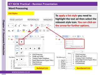 ICT IGCSE Practical – Revision Presentation
Word Processing
Chapter
17:
Document
Production
WWW.YAHMAD.CO.UK
To apply a list style you need to
highlight the text ad then select the
relevant style icon. You can click on
the arrow for further options.
List Styles
Bulleted List Numbered List
 
