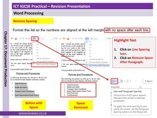 ICT IGCSE Practical – Revision Presentation
Word Processing
Chapter
17:
Document
Production
WWW.YAHMAD.CO.UK
Before with
Space
Space
Removed
Remove Spacing
Highlight Text
1. Click on Line Spacing
Icon.
2. Click on Remove Space
After Paragraph.
 