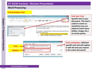 ICT IGCSE Practical – Revision Presentation
Word Processing
Chapter
17:
Document
Production
WWW.YAHMAD.CO.UK
Find Tool: Find
Specific text in your
document. This tool is
useful in exams as
sometimes you are
asked to insert items
(tables, images etc.)
at certain points.
Find and Replace: Will find
specific text and will replace
it with the text you require
in the entire document.
Find
Replace
Find & Replace Tool
 