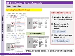 ICT IGCSE Practical – Revision Presentation
Word Processing
Chapter
17:
Document
Production
WWW.YAHMAD.CO.UK
Formatting Table (Outside Border)
External Border (outside)
1) Highlight the table and
click on the border icon.
2) Remove the border
(including internal
border).
3) Then select the outside
border option.
Outside Border
1
2
3
 