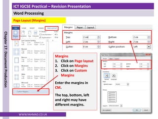 ICT IGCSE Practical – Revision Presentation
Word Processing
Chapter
17:
Document
Production
WWW.YAHMAD.CO.UK
Page Layout (Margins)
Margins
1. Click on Page layout
2. Click on Margins
3. Click on Custom
Margins
Enter the margins in
CM.
The top, bottom, left
and right may have
different margins.
 