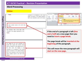 ICT IGCSE Practical – Revision Presentation
Word Processing
Chapter
17:
Document
Production
WWW.YAHMAD.CO.UK
Widow
If the end of a paragraph is left (line
and a half) on a new page then you
need to insert a page break.
The page break will be inserted at the
beginning of the paragraph.
This will mean the new paragraph will
start on the new page.
 
