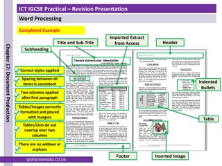 ICT IGCSE Practical – Revision Presentation
Word Processing
Chapter
17:
Document
Production
WWW.YAHMAD.CO.UK
Completed Example
Title and Sub Title Header
Footer Inserted Image
Indented
Bullets
Table
Subheading
Imported Extract
from Access
Correct styles applied
Two columns applied
after first paragraph
Spacing between all
items is consistent
Tables/images correctly
formatted and placed
with margins
Tables/Lists do not
overlap over two
columns
There are no widows or
orphans
 