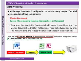 ICT IGCSE Practical – Revision Presentation
Word Processing
Chapter
17:
Document
Production
WWW.YAHMAD.CO.UK
A mail merge document is designed to be sent to many people. The Mail
Merge consists of two components:
• Master Document
• Source file containing the data (Spreadsheet or Database)
• Data from the source file (names and addresses) is combined with the
Master document so that key fields do not need to be typed one by one.
• This will save time and reduce the chance of errors in the document.
Source Data
Master Document Merged
 