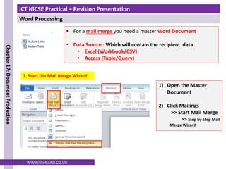 ICT IGCSE Practical – Revision Presentation
Word Processing
Chapter
17:
Document
Production
WWW.YAHMAD.CO.UK
1. Start the Mail Merge Wizard
• For a mail merge you need a master Word Document
• Data Source : Which will contain the recipient data
• Excel (Workbook/CSV)
• Access (Table/Query)
1) Open the Master
Document
2) Click Mailings
>> Start Mail Merge
>> Step by Step Mail
Merge Wizard
 
