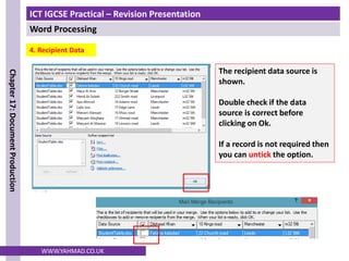 ICT IGCSE Practical – Revision Presentation
Word Processing
Chapter
17:
Document
Production
WWW.YAHMAD.CO.UK
4. Recipient Data
The recipient data source is
shown.
Double check if the data
source is correct before
clicking on Ok.
If a record is not required then
you can untick the option.
 