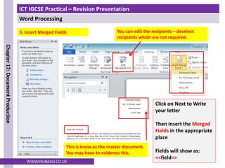 ICT IGCSE Practical – Revision Presentation
Word Processing
Chapter
17:
Document
Production
WWW.YAHMAD.CO.UK
5. Insert Merged Fields
Click on Next to Write
your letter
Then Insert the Merged
Fields in the appropriate
place
Fields will show as:
<<field>>
This is know as the master document.
You may have to evidence this.
You can edit the recipients – deselect
recipients which are not required.
 