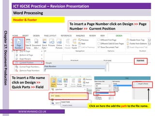 ICT IGCSE Practical – Revision Presentation
Word Processing
Chapter
17:
Document
Production
WWW.YAHMAD.CO.UK
To insert a File name
click on Design >>
Quick Parts >> Field
Click on here the add the path to the file name.
Header & Footer
To insert a Page Number click on Design >> Page
Number >> Current Position
 