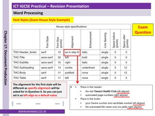 ICT IGCSE Practical – Revision Presentation
Word Processing
Chapter
17:
Document
Production
WWW.YAHMAD.CO.UK
Font Styles (Exam House Style Example)
The alignment for the first style will be
different as specific alignment will be
asked for in Question 4. So you can just
set is as left align as a default value.
Exam
Question
 