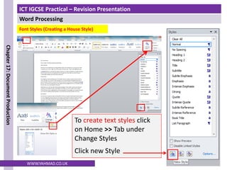 ICT IGCSE Practical – Revision Presentation
Word Processing
Chapter
17:
Document
Production
WWW.YAHMAD.CO.UK
To create text styles click
on Home >> Tab under
Change Styles
Click new Style
Font Styles (Creating a House Style)
 