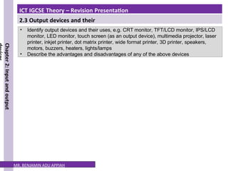 ICT IGCSE Theory – Revision Presentation
2.3 Output devices and their
uses
Chapter
2:
Input
and
output
• Identify output devices and their uses, e.g. CRT monitor, TFT/LCD monitor, IPS/LCD
monitor, LED monitor, touch screen (as an output device), multimedia projector, laser
printer, inkjet printer, dot matrix printer, wide format printer, 3D printer, speakers,
motors, buzzers, heaters, lights/lamps
• Describe the advantages and disadvantages of any of the above devices
MR. BENJAMIN ADU APPIAH
 