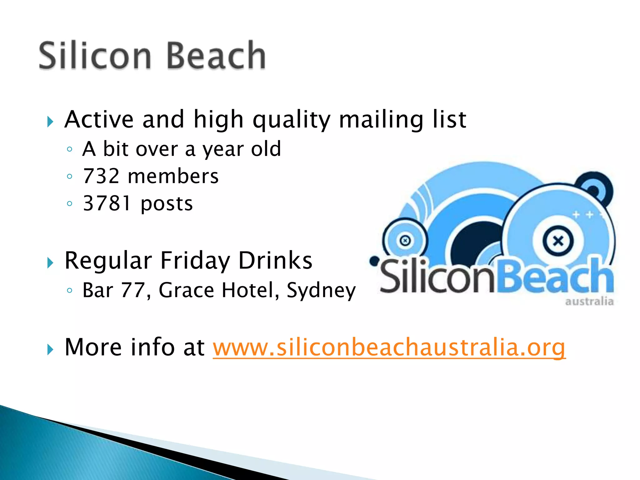 Active and high quality mailing listA bit over a year old732 members3781 postsRegular Friday DrinksBar 77, Grace Hotel, SydneyMore info at www.siliconbeachaustralia.orgSilicon Beach