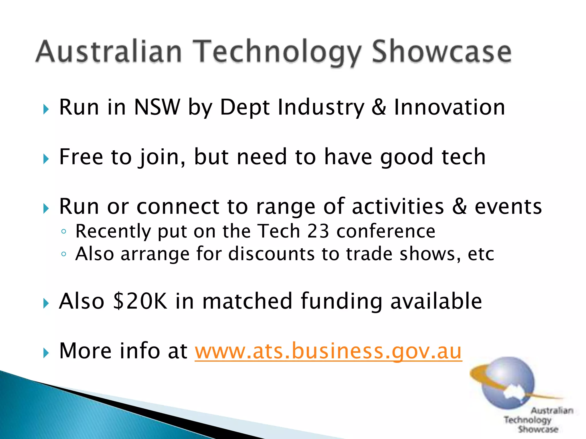 Run in NSW by Dept Industry & InnovationFree to join, but need to have good techRun or connect to range of activities & eventsRecently put on the Tech 23 conferenceAlso arrange for discounts to trade shows, etcAlso $20K in matched funding availableMore info at www.ats.business.gov.auAustralian Technology Showcase