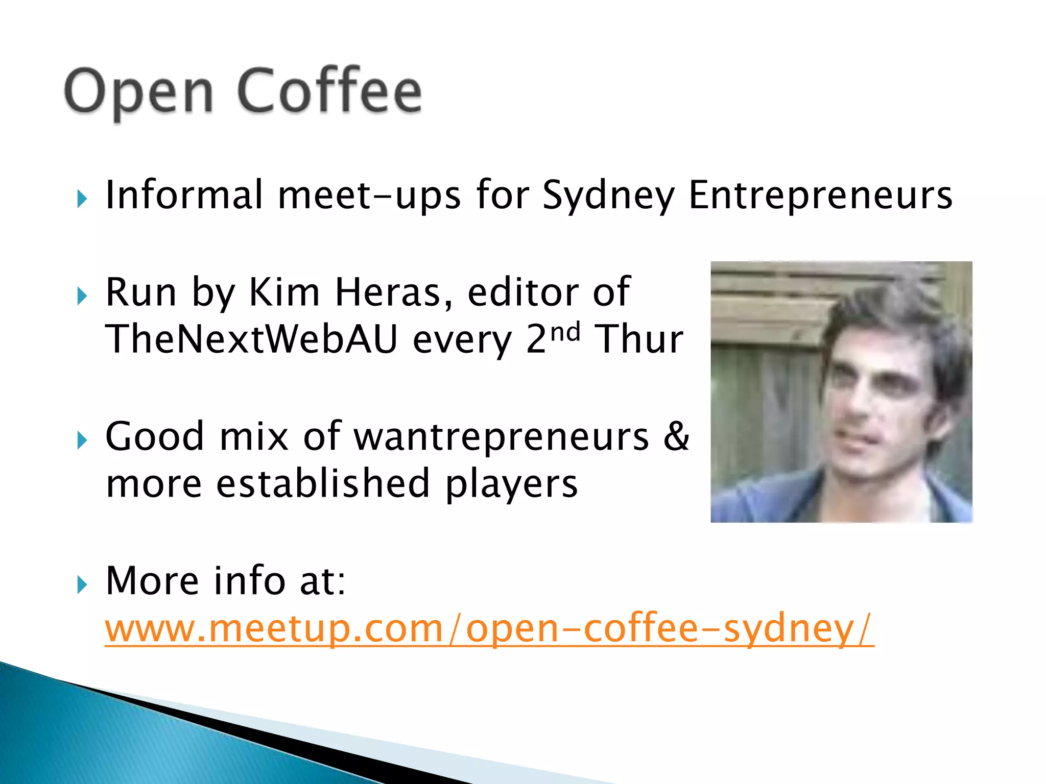 Informal meet-ups for Sydney EntrepreneursRun by Kim Heras, editor of TheNextWebAU every 2nd ThurGood mix of wantrepreneurs & more established playersMore info at:www.meetup.com/open-coffee-sydney/Open Coffee