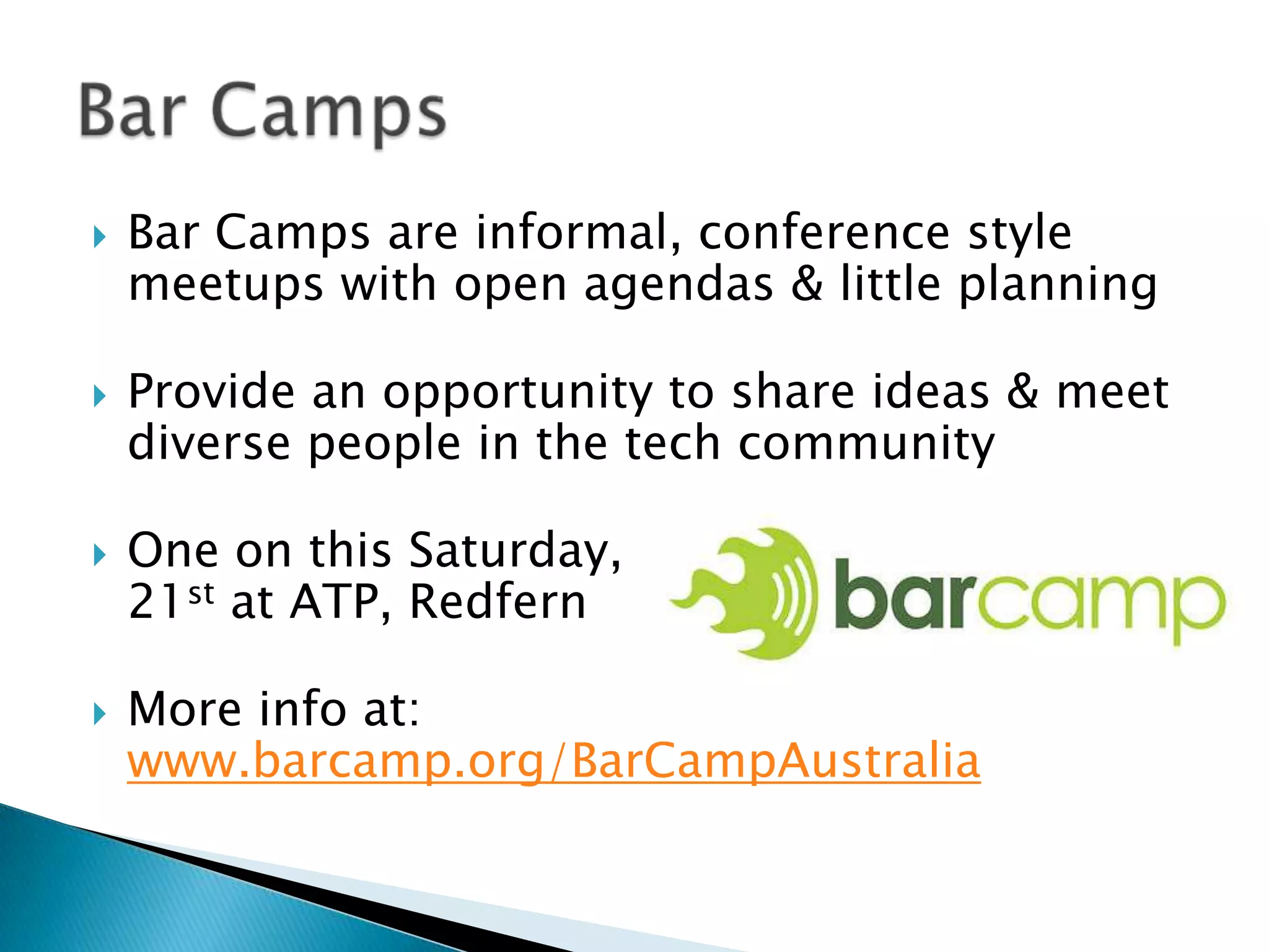 Bar Camps are informal, conference style meetups with open agendas & little planningProvide an opportunity to share ideas & meet diverse people in the tech communityOne on this Saturday, 21st at ATP, RedfernMore info at: www.barcamp.org/BarCampAustraliaBar Camps