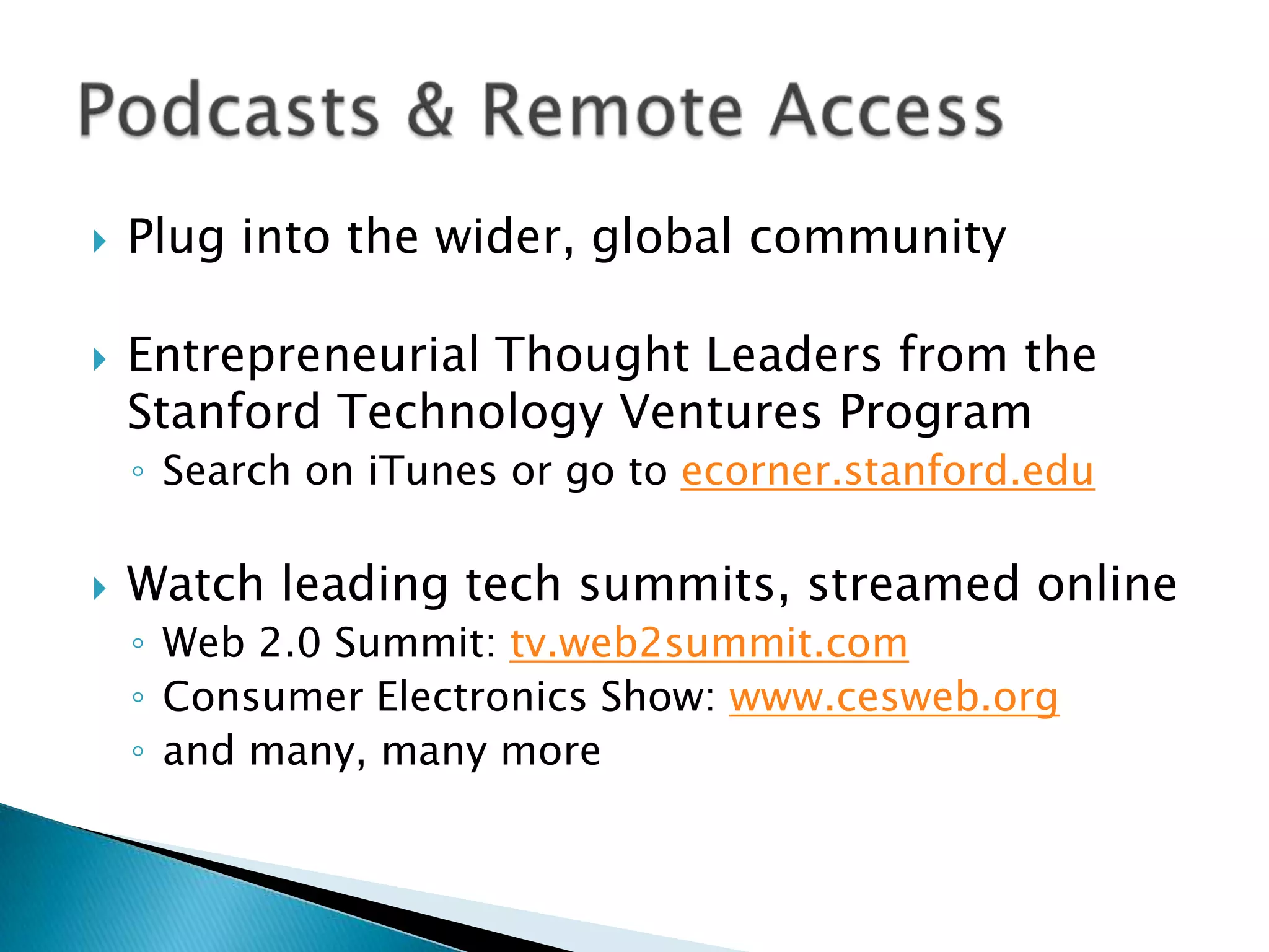Plug into the wider, global communityEntrepreneurial Thought Leaders from the Stanford Technology Ventures ProgramSearch on iTunes or go to ecorner.stanford.eduWatch leading tech summits, streamed onlineWeb 2.0 Summit: tv.web2summit.comConsumer Electronics Show: www.cesweb.organd many, many morePodcasts & Remote Access
