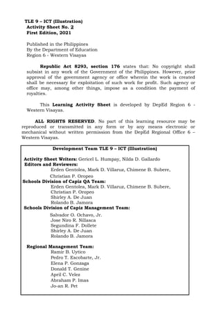 TLE 9 – ICT (Illustration)
Activity Sheet No. 2
First Edition, 2021
Published in the Philippines
By the Department of Education
Region 6 - Western Visayas
Republic Act 8293, section 176 states that: No copyright shall
subsist in any work of the Government of the Philippines. However, prior
approval of the government agency or office wherein the work is created
shall be necessary for exploitation of such work for profit. Such agency or
office may, among other things, impose as a condition the payment of
royalties.
This Learning Activity Sheet is developed by DepEd Region 6 -
Western Visayas.
ALL RIGHTS RESERVED. No part of this learning resource may be
reproduced or transmitted in any form or by any means electronic or
mechanical without written permission from the DepEd Regional Office 6 –
Western Visayas.
Development Team TLE 9 – ICT (Illustration)
Activity Sheet Writers: Gericel L. Humpay, Nilda D. Gallardo
Editors and Reviewers:
Erden Gentolea, Mark D. Villaruz, Chimene B. Subere,
Christian P. Oropeo
Schools Division of Capiz QA Team:
Erden Gentolea, Mark D. Villaruz, Chimene B. Subere,
Christian P. Oropeo
Shirley A. De Juan
Rolando B. Jamora
Schools Division of Capiz Management Team:
Salvador O. Ochavo, Jr.
Jose Niro R. Nillasca
Segundina F. Dollete
Shirley A. De Juan
Rolando B. Jamora
Regional Management Team:
Ramir B. Uytico
Pedro T. Escobarte, Jr.
Elena P. Gonzaga
Donald T. Genine
April C. Velez
Abraham P. Imas
Jo-an R. Pet
 
