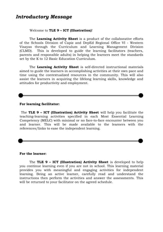 Introductory Message
Welcome to TLE 9 – ICT (Illustration)!
The Learning Activity Sheet is a product of the collaborative efforts
of the Schools Division of Capiz and DepEd Regional Office VI - Western
Visayas through the Curriculum and Learning Management Division
(CLMD). This is developed to guide the learning facilitators (teachers,
parents and responsible adults) in helping the learners meet the standards
set by the K to 12 Basic Education Curriculum.
The Learning Activity Sheet is self-directed instructional materials
aimed to guide the learners in accomplishing activities at their own pace and
time using the contextualized resources in the community. This will also
assist the learners in acquiring the lifelong learning skills, knowledge and
attitudes for productivity and employment.
For learning facilitator:
The TLE 9 – ICT (Illustration) Activity Sheet will help you facilitate the
teaching-learning activities specified in each Most Essential Learning
Competency (MELC) with minimal or no face-to-face encounter between you
and learner. This will be made available to the learners with the
references/links to ease the independent learning.
For the learner:
The TLE 9 – ICT (Illustration) Activity Sheet is developed to help
you continue learning even if you are not in school. This learning material
provides you with meaningful and engaging activities for independent
learning. Being an active learner, carefully read and understand the
instructions then perform the activities and answer the assessments. This
will be returned to your facilitator on the agreed schedule.
 